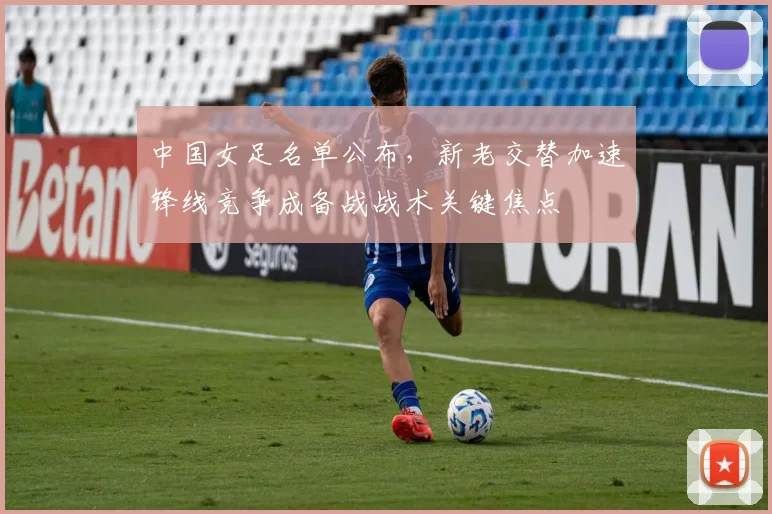 中国女足名单公布，新老交替加速锋线竞争成备战战术关键焦点