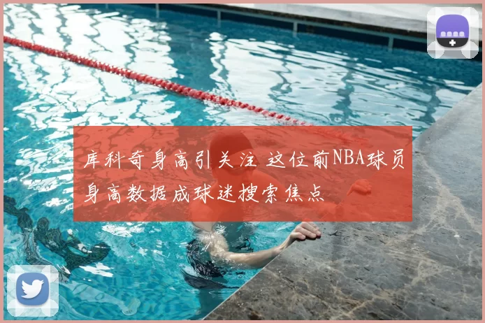 库科奇身高引关注 这位前NBA球员身高数据成球迷搜索焦点