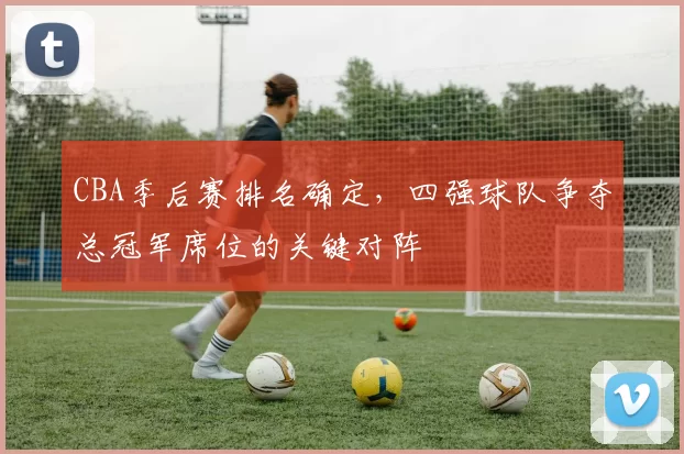 CBA季后赛排名确定，四强球队争夺总冠军席位的关键对阵