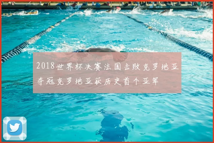 2018世界杯决赛法国击败克罗地亚夺冠克罗地亚获历史首个亚军