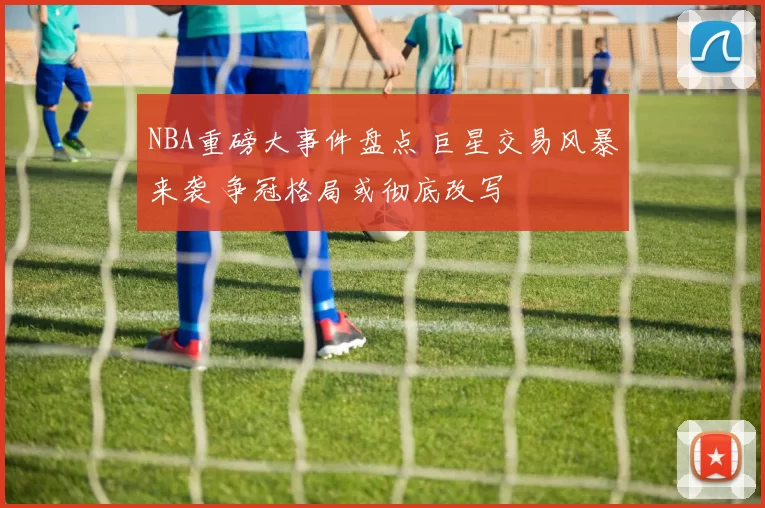 NBA重磅大事件盘点 巨星交易风暴来袭 争冠格局或彻底改写