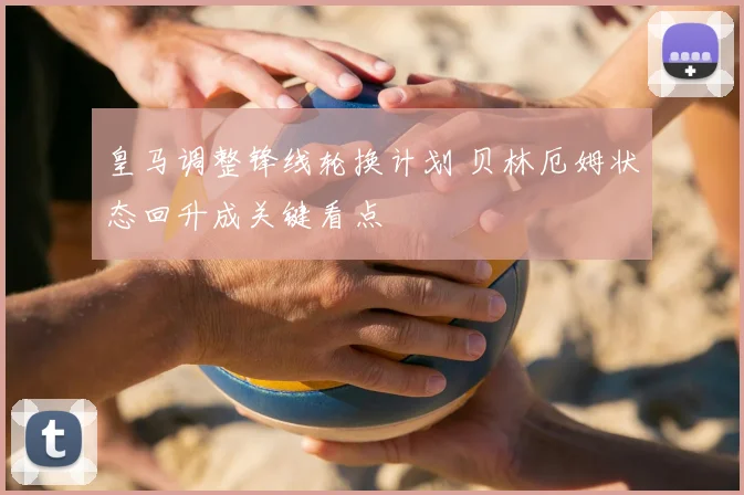 皇马调整锋线轮换计划 贝林厄姆状态回升成关键看点