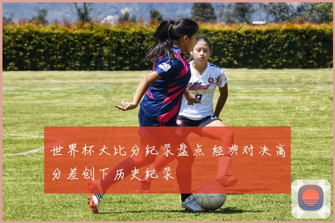 世界杯大比分纪录盘点 经典对决高分差创下历史纪录