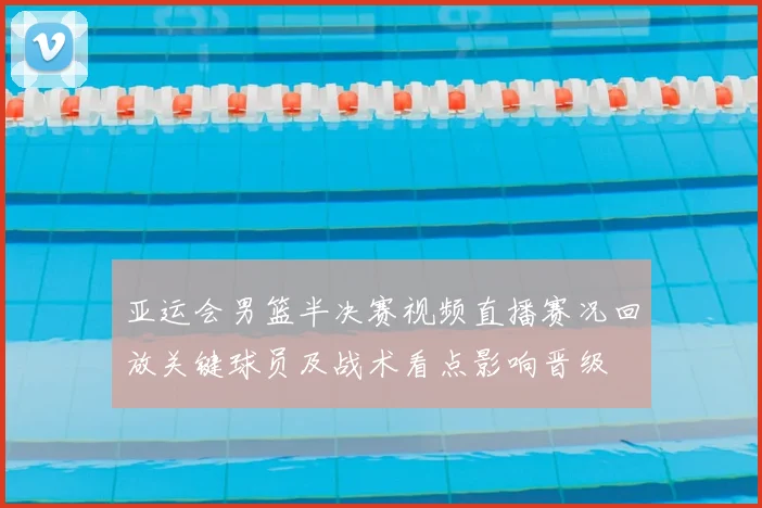 亚运会男篮半决赛视频直播赛况回放关键球员及战术看点影响晋级
