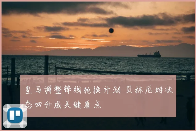 皇马调整锋线轮换计划 贝林厄姆状态回升成关键看点