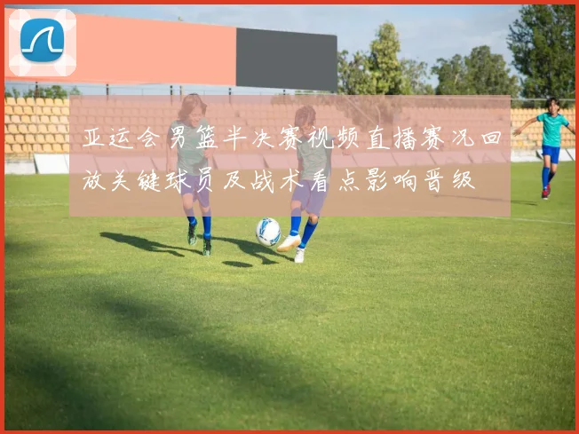 亚运会男篮半决赛视频直播赛况回放关键球员及战术看点影响晋级