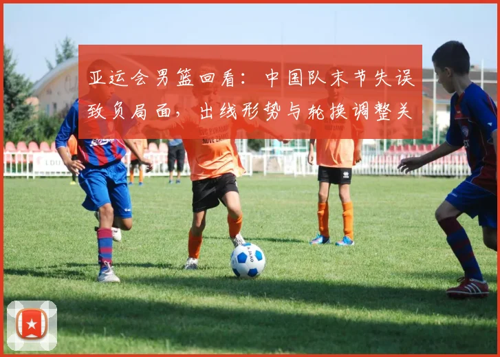 亚运会男篮回看：中国队末节失误致负局面，出线形势与轮换调整关注