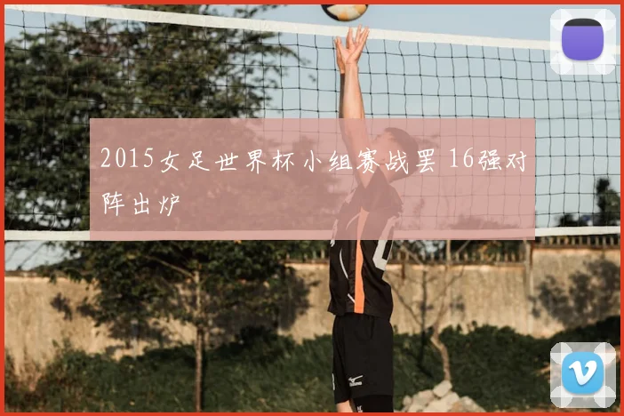 2015女足世界杯小组赛战罢 16强对阵出炉