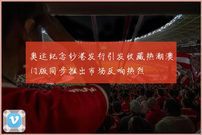 奥运纪念钞港发行引发收藏热潮澳门版同步推出市场反响热烈