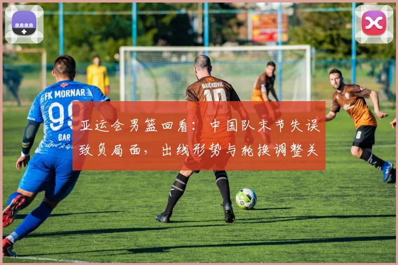 亚运会男篮回看：中国队末节失误致负局面，出线形势与轮换调整关注